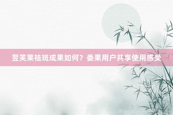 翌芙莱祛斑成果如何？委果用户共享使用感受